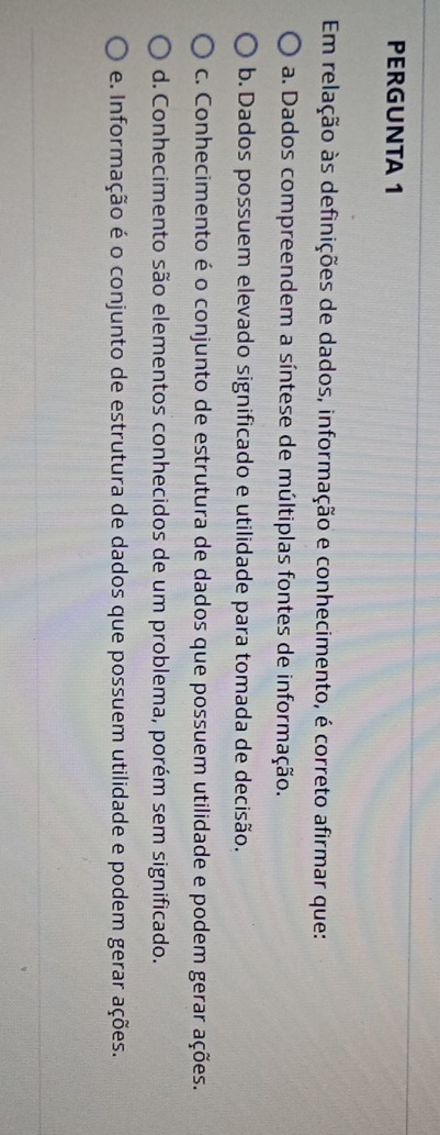 PERGUNTA 1
Em relação às definições de dados, informação e conhecimento, é correto afirmar que:
a. Dados compreendem a síntese de múltiplas fontes de informação.
b. Dados possuem elevado significado e utilidade para tomada de decisão.
c. Conhecimento é o conjunto de estrutura de dados que possuem utilidade e podem gerar ações.
d. Conhecimento são elementos conhecidos de um problema, porém sem significado.
e. Informação é o conjunto de estrutura de dados que possuem utilidade e podem gerar ações.