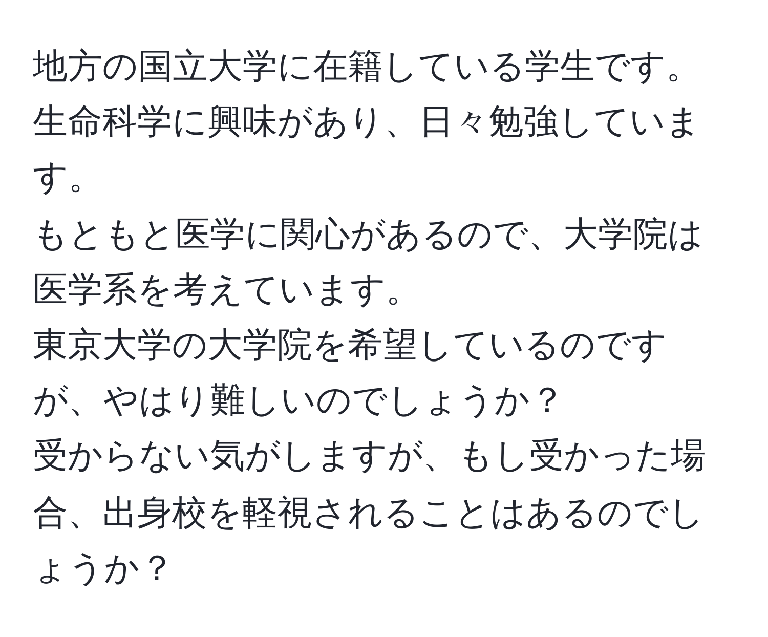 地方の国立大学に在籍している学生です。  
生命科学に興味があり、日々勉強しています。  
もともと医学に関心があるので、大学院は医学系を考えています。  
東京大学の大学院を希望しているのですが、やはり難しいのでしょうか？  
受からない気がしますが、もし受かった場合、出身校を軽視されることはあるのでしょうか？