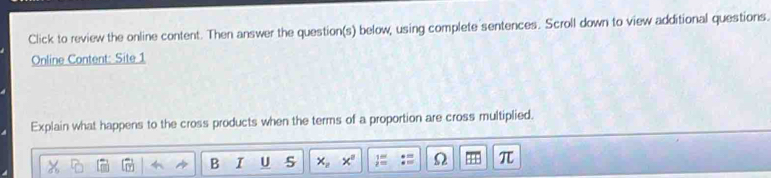 Click to review the online content. Then answer the question(s) below, using complete sentences. Scroll down to view additional questions. 
Online Content: Site 1 
Explain what happens to the cross products when the terms of a proportion are cross multiplied. 
B I U 5 x_2 Ω π