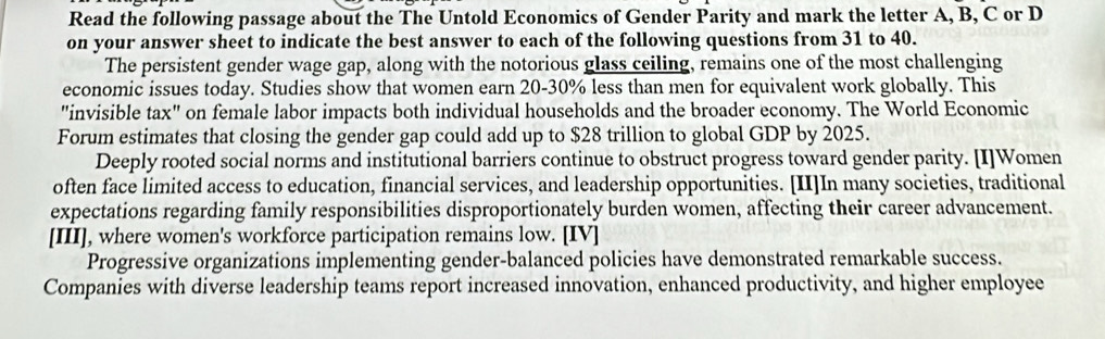 Read the following passage about the The Untold Economics of Gender Parity and mark the letter A, B, C or D 
on your answer sheet to indicate the best answer to each of the following questions from 31 to 40. 
The persistent gender wage gap, along with the notorious glass ceiling, remains one of the most challenging 
economic issues today. Studies show that women earn 20-30% less than men for equivalent work globally. This 
"invisible tax" on female labor impacts both individual households and the broader economy. The World Economic 
Forum estimates that closing the gender gap could add up to $28 trillion to global GDP by 2025. 
Deeply rooted social norms and institutional barriers continue to obstruct progress toward gender parity. [I]Women 
often face limited access to education, financial services, and leadership opportunities. [II]In many societies, traditional 
expectations regarding family responsibilities disproportionately burden women, affecting their career advancement. 
[III], where women's workforce participation remains low. [IV] 
Progressive organizations implementing gender-balanced policies have demonstrated remarkable success. 
Companies with diverse leadership teams report increased innovation, enhanced productivity, and higher employee