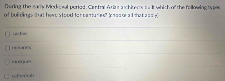 During the early Medieval period, Central Asian architects built which of the following types
of buildings that have stood for centuries? (choose all that apply)
castles
minarets
mosques
cathedrals