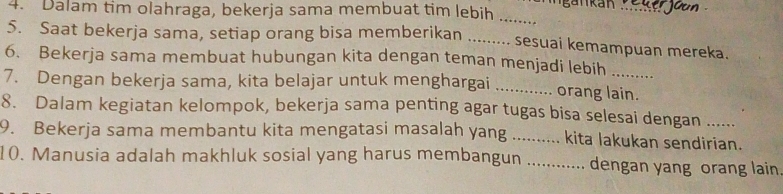 Mgankan_ 
4. Dalam tim olahraga, bekerja sama membuat tim lebih 
_ 
5. Saat bekerja sama, setiap orang bisa memberikan _sesuai kemampuan mereka. 
6. Bekerja sama membuat hubungan kita dengan teman menjadi lebih 
7. Dengan bekerja sama, kita belajar untuk menghargai _orang lain. 
8. Dalam kegiatan kelompok, bekerja sama penting agar tugas bisa selesai dengan ...... 
9. Bekerja sama membantu kita mengatasi masalah yang _. kita lakukan sendirian. 
10. Manusia adalah makhluk sosial yang harus membangun _dengan yang orang lain