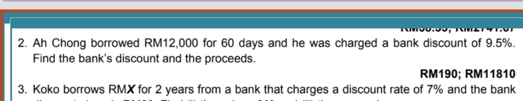 Ah Chong borrowed RM12,000 for 60 days and he was charged a bank discount of 9.5%. 
Find the bank's discount and the proceeds.
RM190; RM11810
3. Koko borrows RMX for 2 years from a bank that charges a discount rate of 7% and the bank