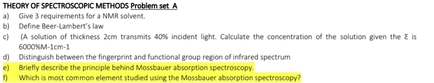 THEORY OF SPECTROSCOPIC METHODS Problem set A 
a) Give 3 requirements for a NMR solvent. 
b) Define Beer-Lambert’s law 
c) (A solution of thickness 2cm transmits 40% incident light. Calculate the concentration of the solution given the Σ is
6000%M-1cm-1
d) Distinguish between the fingerprint and functional group region of infrared spectrum 
e) Briefly describe the principle behind Mossbauer absorption spectroscopy. 
f) Which is most common element studied using the Mossbauer absorption spectroscopy?