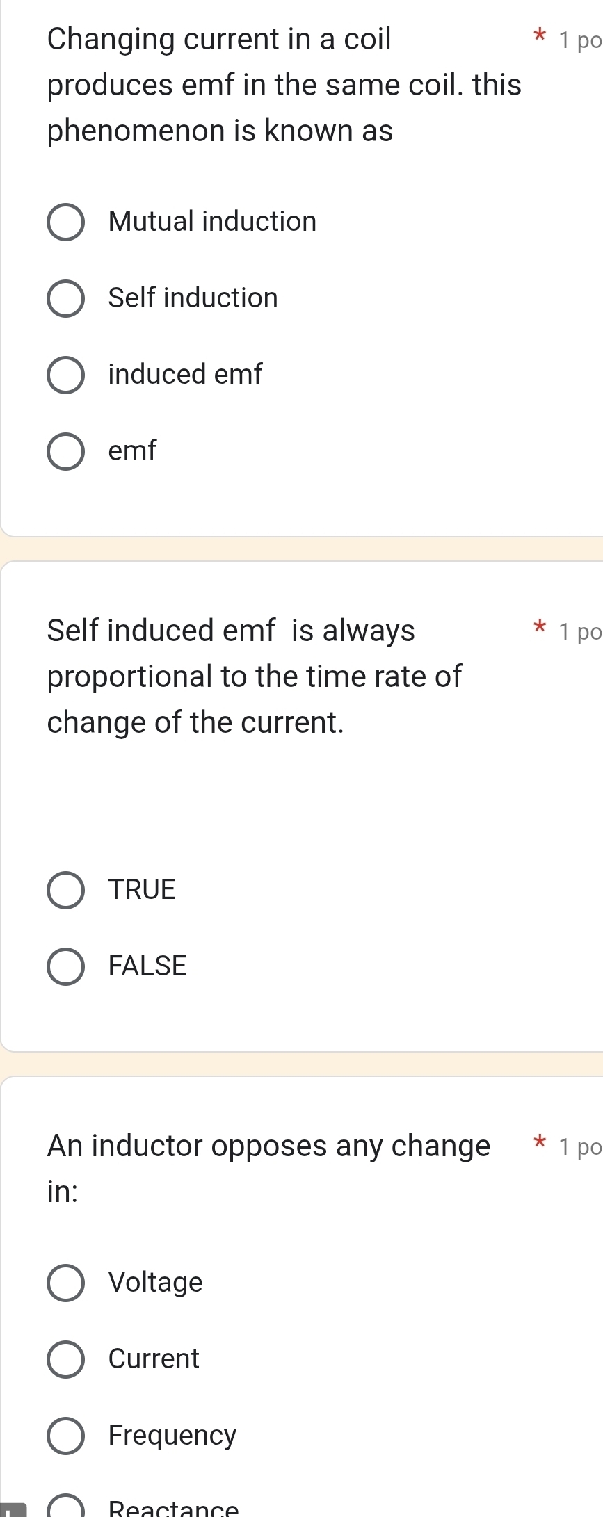 Changing current in a coil 1 po
produces emf in the same coil. this
phenomenon is known as
Mutual induction
Self induction
induced emf
emf
Self induced emf is always 1 po
proportional to the time rate of
change of the current.
TRUE
FALSE
An inductor opposes any change * 1 po
in:
Voltage
Current
Frequency
Reactance