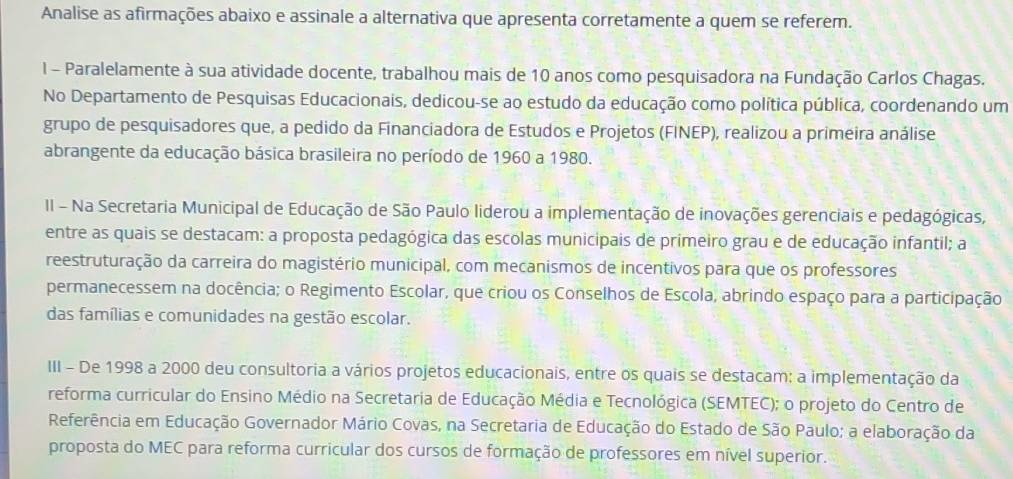 Analise as afirmações abaixo e assinale a alternativa que apresenta corretamente a quem se referem.
I - Paralelamente à sua atividade docente, trabalhou mais de 10 anos como pesquisadora na Fundação Carlos Chagas.
No Departamento de Pesquisas Educacionais, dedicou-se ao estudo da educação como política pública, coordenando um
grupo de pesquisadores que, a pedido da Financiadora de Estudos e Projetos (FINEP), realizou a primeira análise
abrangente da educação básica brasileira no período de 1960 a 1980.
II - Na Secretaria Municipal de Educação de São Paulo liderou a implementação de inovações gerenciais e pedagógicas,
entre as quais se destacam: a proposta pedagógica das escolas municipais de primeiro grau e de educação infantil; a
reestruturação da carreira do magistério municipal, com mecanismos de incentivos para que os professores
permanecessem na docência; o Regimento Escolar, que criou os Conselhos de Escola, abrindo espaço para a participação
das famílias e comunidades na gestão escolar.
III - De 1998 a 2000 deu consultoria a vários projetos educacionais, entre os quais se destacam: a implementação da
reforma curricular do Ensino Médio na Secretaria de Educação Média e Tecnológica (SEMTEC); o projeto do Centro de
Referência em Educação Governador Mário Covas, na Secretaria de Educação do Estado de São Paulo; a elaboração da
proposta do MEC para reforma curricular dos cursos de formação de professores em nível superior.