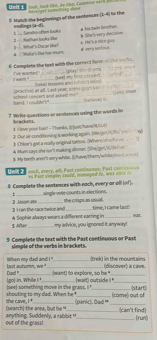 look, look like, be like; Common verb palla
have/get something done
5 Match the beginnings of the sentences (1-4) to the
endings (a-d).
1 _ Sandro often looks a his twin brother.
2 — Nathan looks like b She's very decisive.
3 __ What's Oscar like? c He's a nice guy.
4 __ Malia's like her mum. d very serious.
6 Complete the text with the correct form of the wrbs.
I've wanted . (play) the drums * card sinre
I went __(see) my first concert. _srted_
(take) lessons and I didn't mind
_(practise) at all. Last year, some guys sai   pe
school concert and asked me _(join) their
band. I couldn't"_ (believe) it.
7 Write questions or sentences using the words in
brackets.
1 I love your hair! - Thanks. (I/just/have/it/cut)
2 Our air conditioning is working again. (We/get/it/fix/ yestenday)
3 Chloe's got a really original tattoo. (Where/she/have/wo?)
4 Mum says she isn't making dinner. (She/get/it/deliver)
5 My teeth aren't very white. (I/have/them/white/next week)
Unit 2 each, every, all; Past continuous; Past continuous
vs Past simple; could, managed to, was able to
8 Complete the sentences with each, every or all (of).
1 _single vote counts in elections.
2 Jason ate_ the crisps as usual.
3 I ran the race twice and_ time, I came last!
4 Sophie always wears a different earring in _ear.
5 After_ my advice, you ignored it anyway!
9 Complete the text with the Past continuous or Past
simple of the verbs in brackets.
When my dad and 1^ _ (trek) in the mountains
last autumn, we ²_ (discover) a cave.
Dad _(want) to explore, so he _
(go) in. While I ⁵_ (wait) outside I _
(see) something move in the grass. I _(start)
shouting to my dad. When he ₹_ (come) out of
the cave, 1^s _(panic). Dad ¹º_
(search) the area, but he '¹_ (can’t find)
anything. Suddenly, a rabbit ²_ (run)
out of the grass!