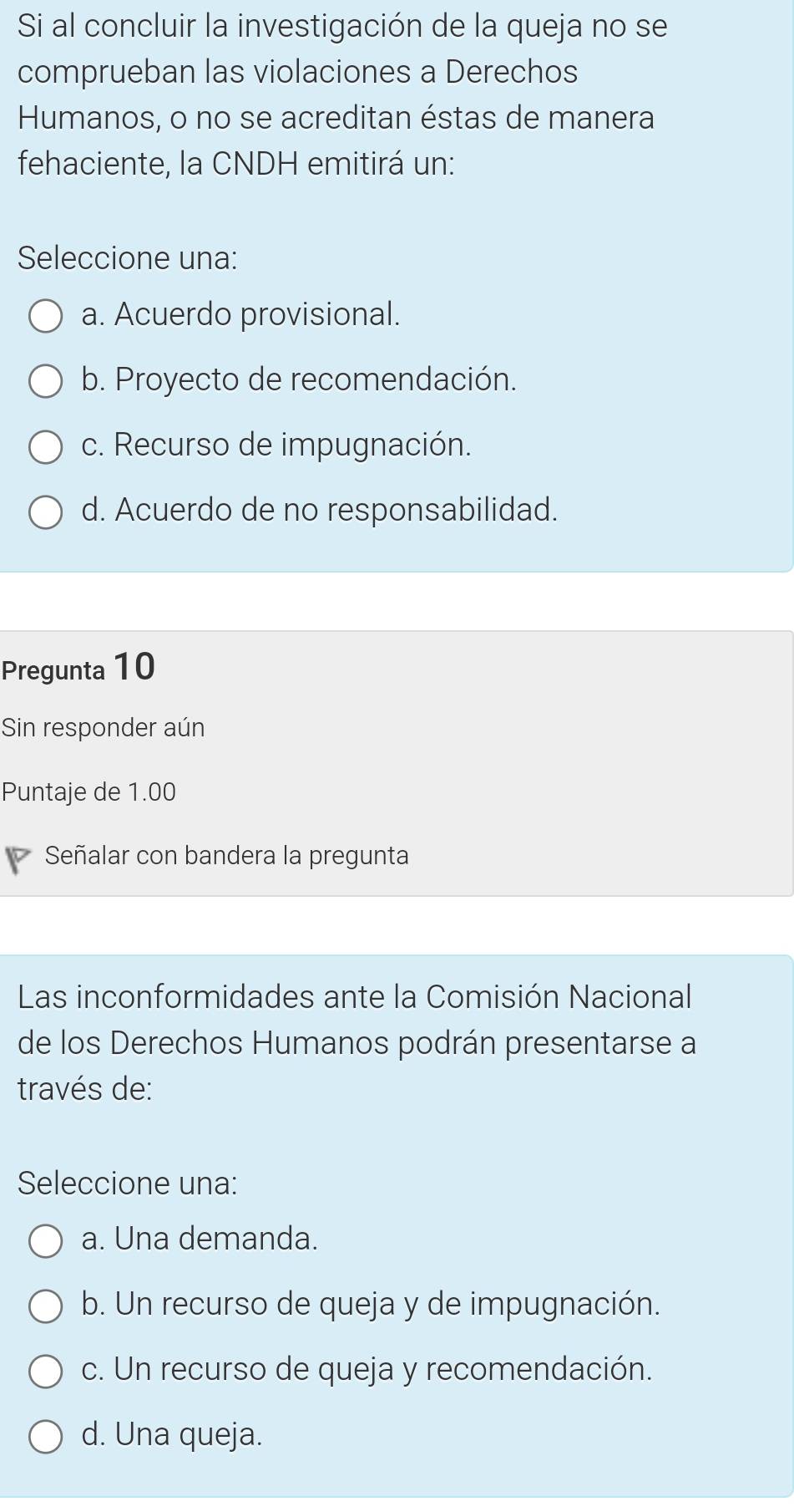 Si al concluir la investigación de la queja no se
comprueban las violaciones a Derechos
Humanos, o no se acreditan éstas de manera
fehaciente, la CNDH emitirá un:
Seleccione una:
a. Acuerdo provisional.
b. Proyecto de recomendación.
c. Recurso de impugnación.
d. Acuerdo de no responsabilidad.
Pregunta 10
Sin responder aún
Puntaje de 1.00
Señalar con bandera la pregunta
Las inconformidades ante la Comisión Nacional
de los Derechos Humanos podrán presentarse a
través de:
Seleccione una:
a. Una demanda.
b. Un recurso de queja y de impugnación.
c. Un recurso de queja y recomendación.
d. Una queja.