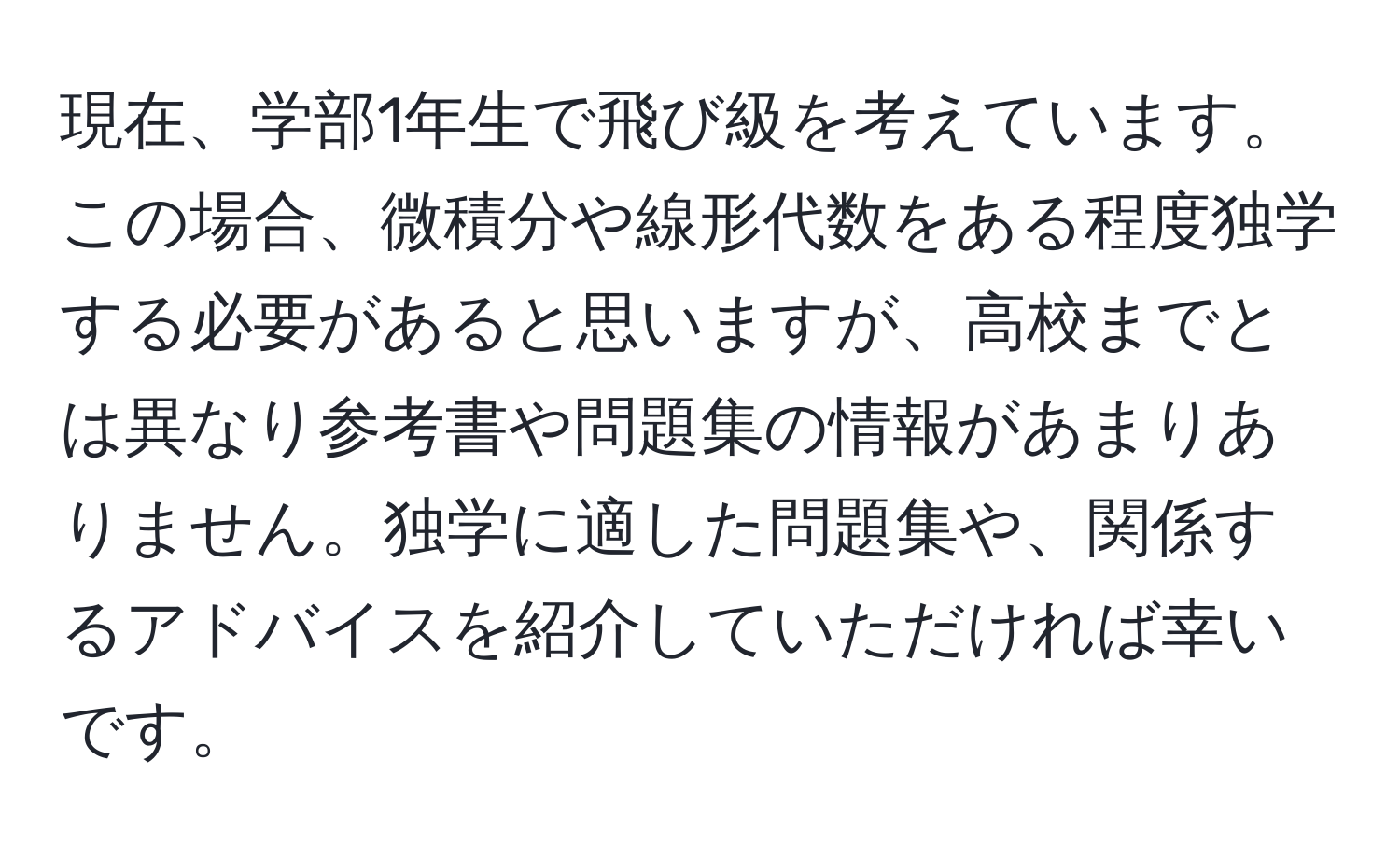 現在、学部1年生で飛び級を考えています。この場合、微積分や線形代数をある程度独学する必要があると思いますが、高校までとは異なり参考書や問題集の情報があまりありません。独学に適した問題集や、関係するアドバイスを紹介していただければ幸いです。