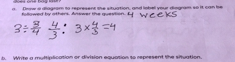 does one bag last? 
a. Draw a diagram to represent the situation, and label your diggram so it can be 
followed by others. Answer the question. 
b. Write a multiplication or division equation to represent the situation.