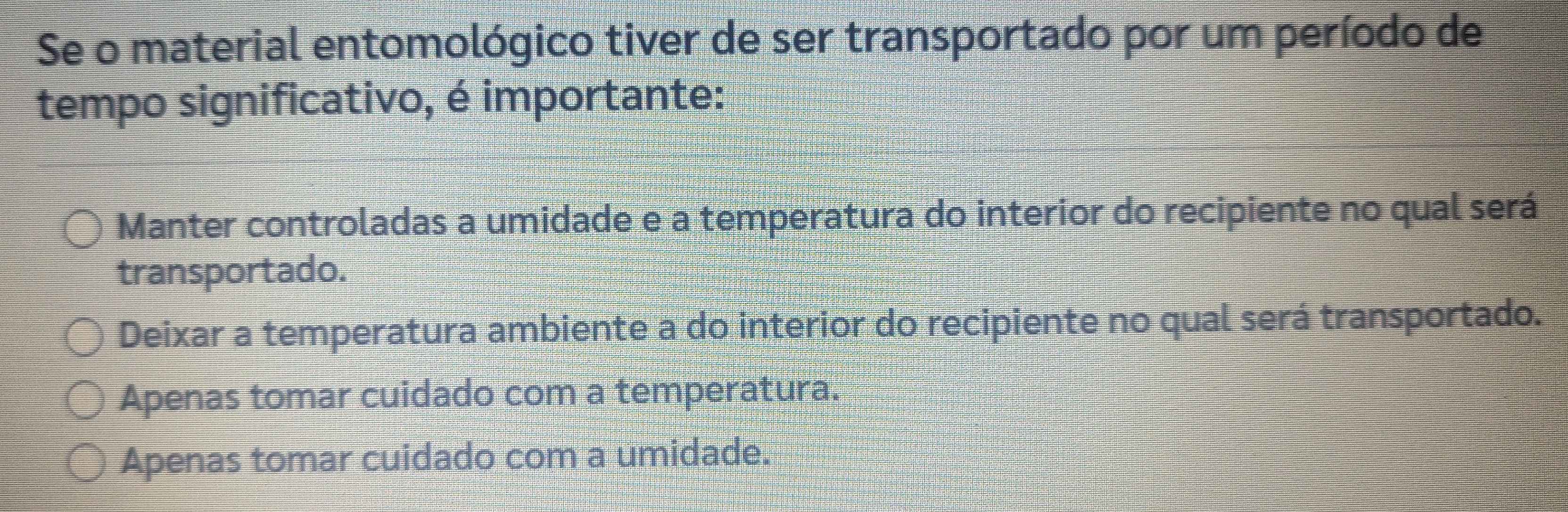 Se o material entomológico tiver de ser transportado por um período de
tempo significativo, é importante:
Manter controladas a umidade e a temperatura do interior do recipiente no qual será
transportado.
Deixar a temperatura ambiente a do interior do recipiente no qual será transportado.
Apenas tomar cuidado com a temperatura.
Apenas tomar cuidado com a umidade.