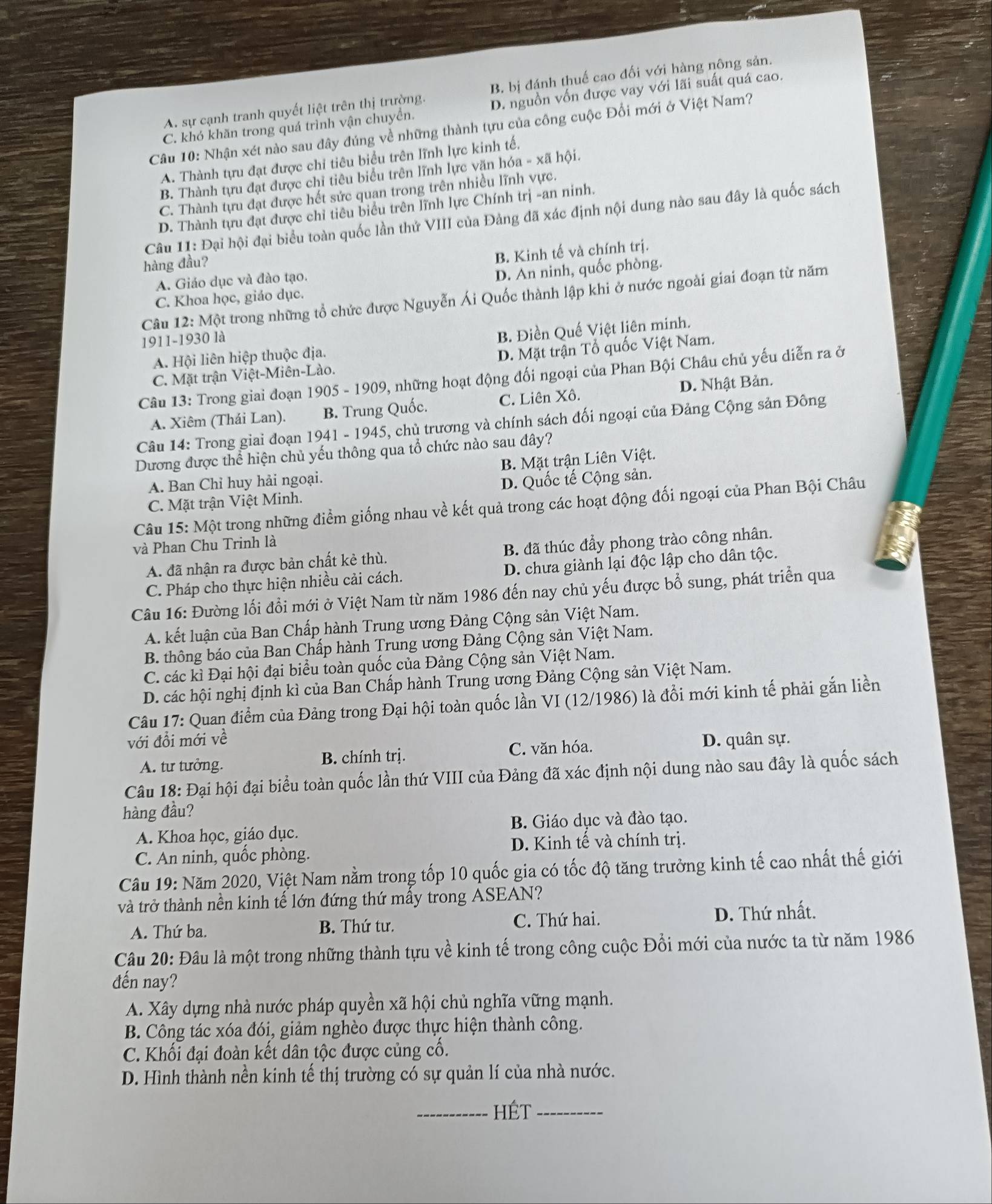 A. sự cạnh tranh quyết liệt trên thị trường. B. bị đánh thuế cao đối với hàng nông sản.
C. khó khăn trong quá trình vận chuyên. D. nguồn vốn được vay với lãi suất quá cao.
Câu 10: Nhận xét nào sau đây đúng về những thành tựu của công cuộc Đối mới ở Việt Nam?
A. Thành tựu đạt được chỉ tiêu biểu trên lĩnh lực kinh tế.
B. Thành tựu đạt được chỉ tiêu biểu trên lĩnh lực văn hóa - xã hội.
C. Thành tựu đạt được hết sức quan trong trên nhiều lĩnh vực.
D. Thành tựu đạt được chỉ tiêu biểu trên lĩnh lực Chính trị -an ninh.
Câu 11: Đại hội đại biểu toàn quốc lần thứ VIII của Đảng đã xác định nội dung nào sau đây là quốc sách
hàng đầu?
B. Kinh tế và chính trị.
A. Giáo dục và đào tạo.
D. An ninh, quốc phòng.
Câu 12:Mhat Q t trong những tổ chức được Nguyễn Ái Quốc thành lập khi ở nước ngoài giai đoạn từ năm
C. Khoa học, giáo dục.
1911-1930 là
A. Hội liên hiệp thuộc địa. B. Điền Quế Việt liên minh.
C. Mặt trận Việt-Miên-Lào. D. Mặt trận Tổ quốc Việt Nam.
Câu 13: Trong giai đoạn 19 905-190 09, những hoạt động đối ngoại của Phan Bội Châu chủ yếu diễn ra ở
A. Xiêm (Thái Lan). B. Trung Quốc. C. Liên Xô. D. Nhật Bản.
Câu 14: Trong giai đoạn 1941-1945 5, chủ trương và chính sách đối ngoại của Đảng Cộng sản Đông
Dương được thể hiện chủ yếu thông qua tổ chức nào sau đây?
B. Mặt trận Liên Việt.
A. Ban Chỉ huy hải ngoại.
C. Mặt trận Việt Minh. D. Quốc tế Cộng sản.
Câu 15: Một trong những điểm giống nhau về kết quả trong các hoạt động đối ngoại của Phan Bội Châu
và Phan Chu Trinh là
A. đã nhận ra được bản chất kẻ thù. B. đã thúc đẩy phong trào công nhân.
C. Pháp cho thực hiện nhiều cải cách. D. chưa giành lại độc lập cho dân tộc.
Câu 16: Đường lối đổi mới ở Việt Nam từ năm 1986 đến nay chủ yếu được bổ sung, phát triển qua
A. kết luận của Ban Chấp hành Trung ương Đảng Cộng sản Việt Nam.
B. thông báo của Ban Chấp hành Trung ương Đảng Cộng sản Việt Nam.
C. các kì Đại hội đại biểu toàn quốc của Đảng Cộng sản Việt Nam.
D. các hội nghị định kì của Ban Chấp hành Trung ương Đảng Cộng sản Việt Nam.
Câu 17: Quan điểm của Đảng trong Đại hội toàn quốc lần VI (12/1986) là đổi mới kinh tế phải gắn liền
với đổi mới về D. quân sự.
A. tư tưởng. B. chính trị. C. văn hóa.
Câu 18: Đại hội đại biểu toàn quốc lần thứ VIII của Đảng đã xác định nội dung nào sau đây là quốc sách
hàng đầu?
A. Khoa học, giáo dục. B. Giáo dục và đào tạo.
D. Kinh tế và chính trị.
C. An ninh, quốc phòng.
Câu 19: Năm 2020, Việt Nam nằm trong tốp 10 quốc gia có tốc độ tăng trưởng kinh tế cao nhất thế giới
và trở thành nền kinh tế lớn đứng thứ mấy trong ASEAN?
A. Thứ ba. B. Thứ tư. C. Thứ hai. D. Thứ nhất.
Câu 20: Đâu là một trong những thành tựu về kinh tế trong công cuộc Đổi mới của nước ta từ năm 1986
đến nay?
A. Xây dựng nhà nước pháp quyền xã hội chủ nghĩa vững mạnh.
B. Công tác xóa đói, giảm nghèo được thực hiện thành công.
C. Khối đại đoàn kết dân tộc được củng cố.
D. Hình thành nền kinh tế thị trường có sự quản lí của nhà nước.
_HÉt_