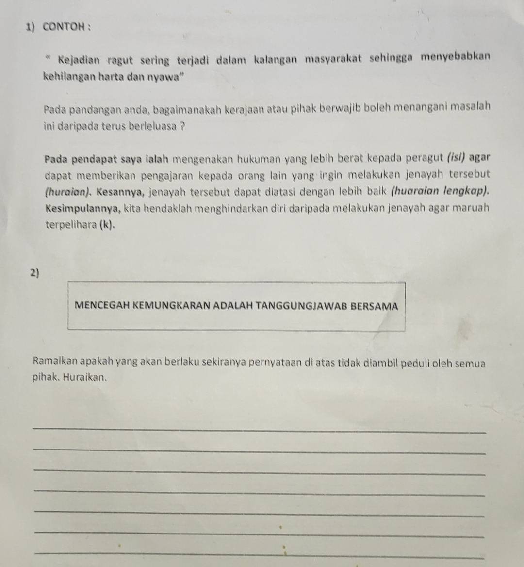 CONTOH : 
Kejadian ragut sering terjadi dalam kalangan masyarakat sehingga menyebabkan 
kehilangan harta dan nyawa'' 
Pada pandangan anda, bagaimanakah kerajaan atau pihak berwajib boleh menangani masalah 
ini daripada terus berleluasa ? 
Pada pendapat saya ialah mengenakan hukuman yang lebih berat kepada peragut (ɨsɨ) agar 
dapat memberikan pengajaran kepada orang lain yang ingin melakukan jenayah tersebut 
(hurðiɑn). Kesannya, jenayah tersebut dapat diatasi dengan lebih baik (huσrαiɑn lengkαp). 
Kesimpulannya, kita hendaklah menghindarkan diri daripada melakukan jenayah agar maruah 
terpelihara (k). 
2) 
MENCEGAH KEMUNGKARAN ADALAH TANGGUNGJAWAB BERSAMA 
Ramalkan apakah yang akan berlaku sekiranya pernyataan di atas tidak diambil peduli oleh semua 
pihak. Huraikan. 
_ 
_ 
_ 
_ 
_ 
_ 
_