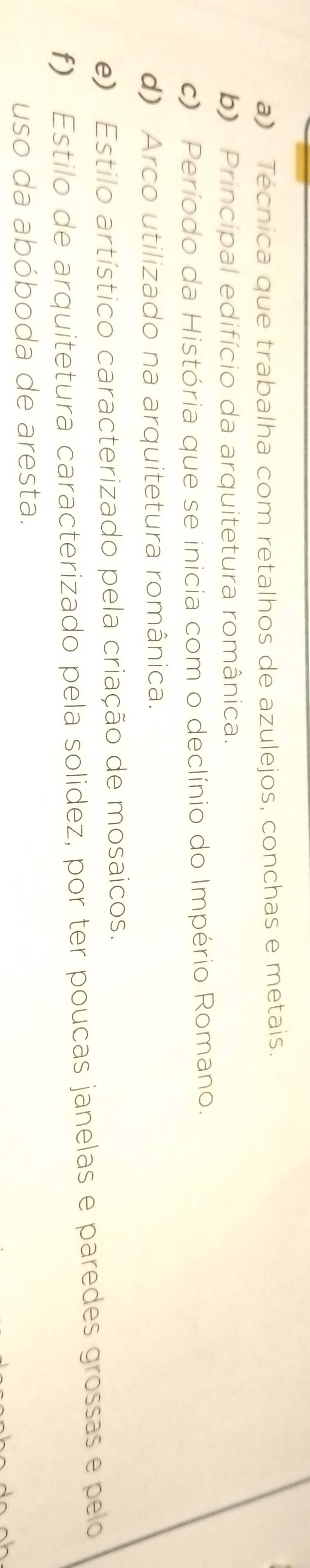 a) Técnica que trabalha com retalhos de azulejos, conchas e metais.
b) Principal edifício da arquitetura românica.
c) Período da História que se inicia com o declínio do Império Romano.
d) Arco utilizado na arquitetura românica.
e) Estilo artístico caracterizado pela criação de mosaicos.
f) Estilo de arquitetura caracterizado pela solidez, por ter poucas janelas e paredes grossas e pelo
uso da abóboda de aresta.