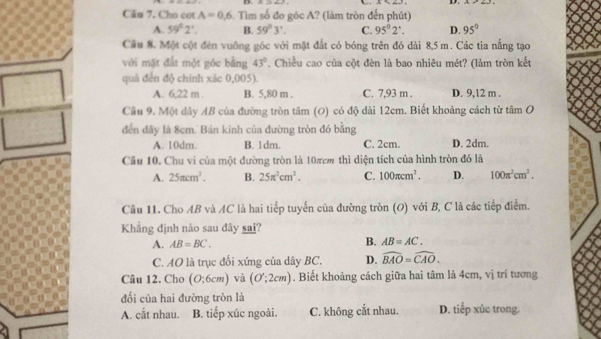 Câu 7, Cho cơt A=0,6 Tìm số đo góc A? (làm tròn đến phút)
A. 59°2'. B. 59°3'. C. 95^02^,. D. 95°
Câu 8. Một cột đến vuống góc với mặt đất có bóng trên đó dài 8,5 m. Các tia nắng tạo
với mặt đất một góc bằng 43°. Chiều cao của cột đèn là bao nhiêu mét? (làm tròn kết
quả đến độ chính xác 0,005).
A. 6,22 m . B. 5,80 m . C. 7,93 m . D. 9,12 m .
Câu 9. Một dây AB của đường tròn tâm (O) có độ dài 12cm. Biết khoảng cách từ tâm O
đến đây là 8cm. Bán kính của đường tròn đó bằng
A. 10dm. B. 1dm. C. 2cm. D. 2dm.
Cầu 10. Chu vi của một dường tròn là 10πcm thì diện tích của hình tròn đó là
A. 25π cm^2. B. 25π^2cm^2. C. 100π cm^2. D. 100π^2cm^2.
Cầu 11. Cho AB và AC là hai tiếp tuyến của đường tròn (O) với B, C là các tiếp điểm.
Khẳng định nào sau đây sai?
A. AB=BC.
B. AB=AC.
C. AO là trục đối xứng của dây BC. D. widehat BAO=widehat CAO.
Câu 12. Cho (0;6cm) và (O';2cm). Biết khoảng cách giữa hai tâm là 4cm, vị trí tương
đối của hai đường tròn là
A. cắt nhau. B. tiếp xúc ngoài. C. không cắt nhau. D. tiếp xúc trong.