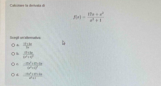 Calcolare la derivata di
f(x)= (17x+x^2)/x^2+1 
Scegli un'alternativa:
a.  (17+2x)/2x 
b. frac 17+2x(x^2+1)^2
C. frac -17x^2+17+2x(x^2+1)^2
d.  (-17x^2+17+2x)/x^2+1 