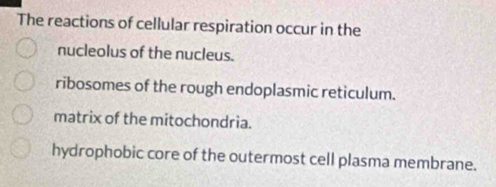 The reactions of cellular respiration occur in the
nucleolus of the nucleus.
ribosomes of the rough endoplasmic reticulum.
matrix of the mitochondria.
hydrophobic core of the outermost cell plasma membrane.