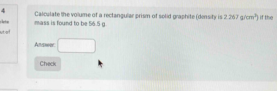 Calculate the volume of a rectangular prism of solid graphite (density is 2.267g/cm^3) if the 
lete mass is found to be 56.5 g. 
ut of 
Answer: □ 
Check