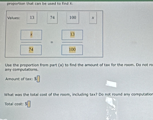 proportion that can be used to find X. 
Values: 13 74 100 x
frac  8·  8/8 =frac 13100
Use the proportion from part (a) to find the amount of tax for the room. Do not ro 
any computations. 
Amount of tax: 
What was the total cost of the room, including tax? Do not round any computatior 
Total cost: