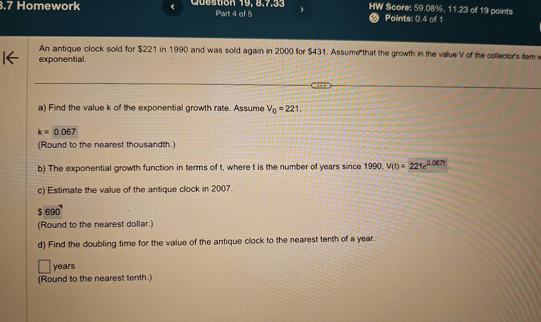 .7 Homework < Question 19, 8.7.33 
HW Score: 59.08%, 11.23 of 19 points 
Part 4 of 5 < Points: 0.4 of 1 
An antique clock sold for  $221 in 1990 and was sold again in 2000 for $431. Assume that the growth in the value V of the collector's item v
exponential. 
a) Find the value k of the exponential growth rate. Assume V_0=221.
k=0.067
(Round to the nearest thousandth.) 
b) The exponential growth function in terms of t, where t is the number of years since 1990, V(t)=221e^(0.067t). 
c) Estimate the value of the antique clock in 2007.
$ 690
(Round to the nearest dollar.) 
d) Find the doubling time for the value of the antique clock to the nearest tenth of a year.
years
(Round to the nearest tenth.)