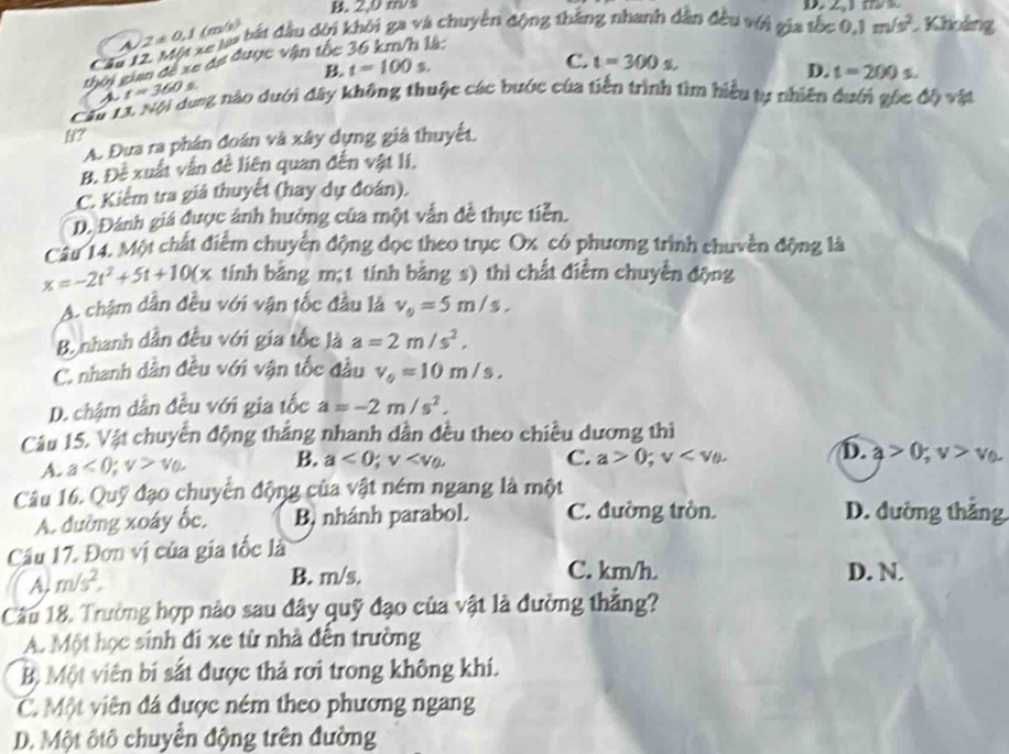 B. 2,0 ms D   
Le la bắt đầu dời khởi ga và chuyên động thắng nhanh dân đều với gia tốc 0.1m/s^2 Khảng
A Z!= 0,1 (m/s)
Cầu L C. t=300s.
thời gian đề xe đự được vận tốc
B t=100s.
D. t=200s.
t=360 a
Cău LX Nội dưng nào dưới đây không thuộc các bước của tiến trình tìm hiểu ty nhiên duới gốc độ vật
H?
A. Đưa ra phân đoán và xây dựng giả thuyết.
B. Đề xuất vẫn đề liên quan đến vật li.
C. Kiểm tra giả thuyết (hay dự đoán).
D. Đánh giá được ảnh hưởng của một vẫn đề thực tiễn.
Câu 14. Một chất điểm chuyển động dọc theo trục Ox có phương trình chuyền động là
x=-2t^2+5t+10(x Ex tính bằng m;t tính bằng s) thì chất điềm chuyền động
A. chậm dân đều với vận tốc đầu là v_0=5m/s.
B. nhanh dân đều với gia tốc là a=2m/s^2,
C. nhanh dần đều với vận tốc đầu v_0=10m/s,
D. chậm dẫn đều với gia tốc a=-2m/s^2,
Câu 15. Vật chuyển động thắng nhanh dần đều theo chiều dương thì
A. a<0;v>v_0, B. a<0;v
C. a>0;v D. a>0;v>v_0
Câu 16. Quỹ đạo chuyển động của vật ném ngang là một
A. đường xoáy ốc, B, nhánh parabol. C. đường tròn. D. đường thắng
Câu 17. Đơn vị của gia tốc là
C. km/h.
A, m/s^2, B. m/s. D. N.
Câu 18, Trường hợp nào sau đây quỹ đạo của vật là đường thẳng?
A. Một học sinh đi xe từ nhà đến trường
B, Một viên bi sắt được thả rơi trong không khí.
C. Một viên đá được ném theo phương ngang
D. Một ôtô chuyển động trên đường
