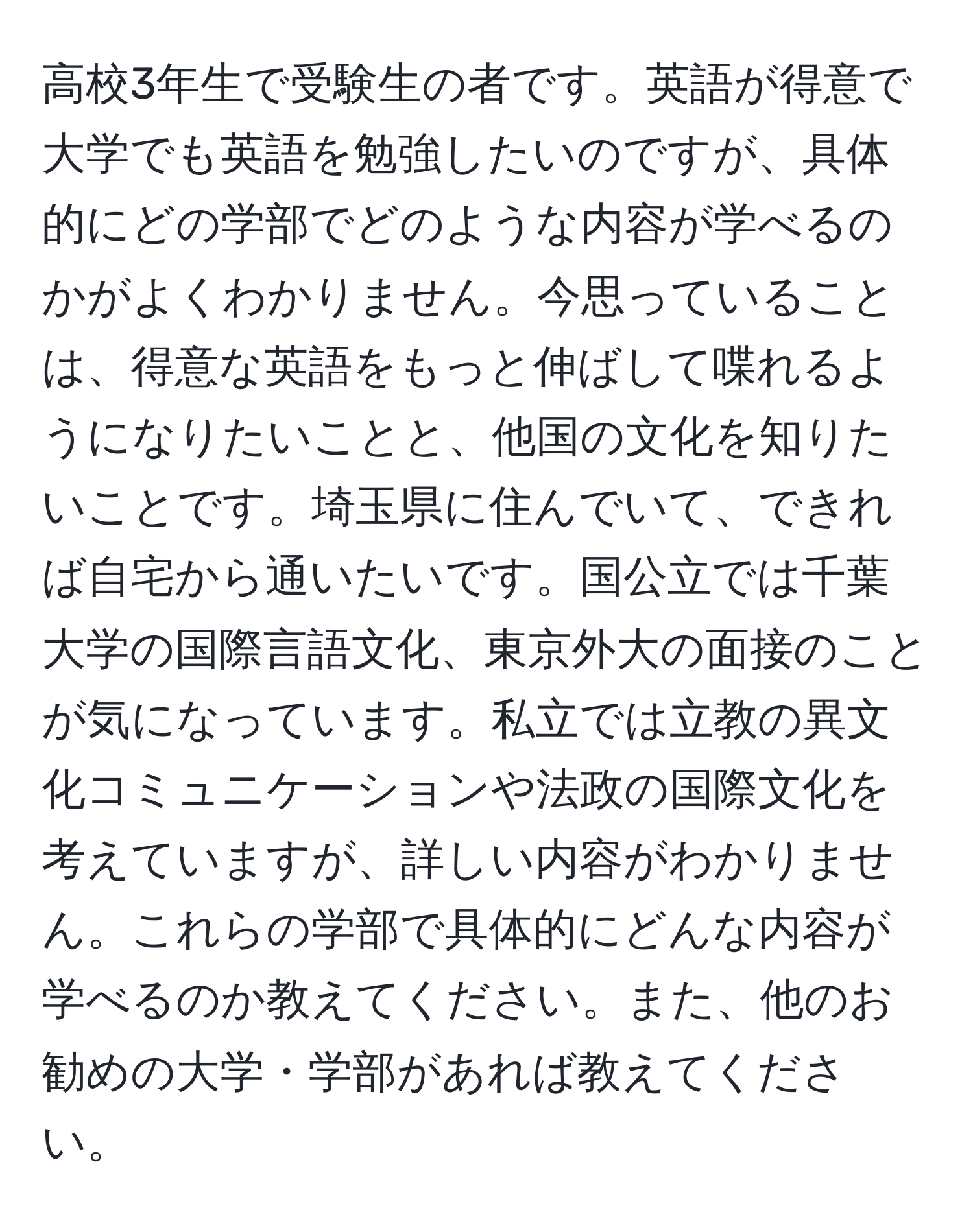 高校3年生で受験生の者です。英語が得意で大学でも英語を勉強したいのですが、具体的にどの学部でどのような内容が学べるのかがよくわかりません。今思っていることは、得意な英語をもっと伸ばして喋れるようになりたいことと、他国の文化を知りたいことです。埼玉県に住んでいて、できれば自宅から通いたいです。国公立では千葉大学の国際言語文化、東京外大の面接のことが気になっています。私立では立教の異文化コミュニケーションや法政の国際文化を考えていますが、詳しい内容がわかりません。これらの学部で具体的にどんな内容が学べるのか教えてください。また、他のお勧めの大学・学部があれば教えてください。