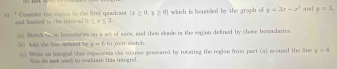 Consider the region in the first quadrant (x≥ 0,y≥ 0) which is bounded by the graph of y=3x-x^2 and y=5. 
and limited to the interval 0≤ x≤ 3. 
(a) Sketch these boundaries on a set of axes, and then shade in the region defined by those boundaries. 
(b) Add the line delined by y=6 to your sketch. 
(c) Write an integral that represents the volume generated by rotating the region from part (a) around the line y=6. 
You do not need to evaluate this integral.