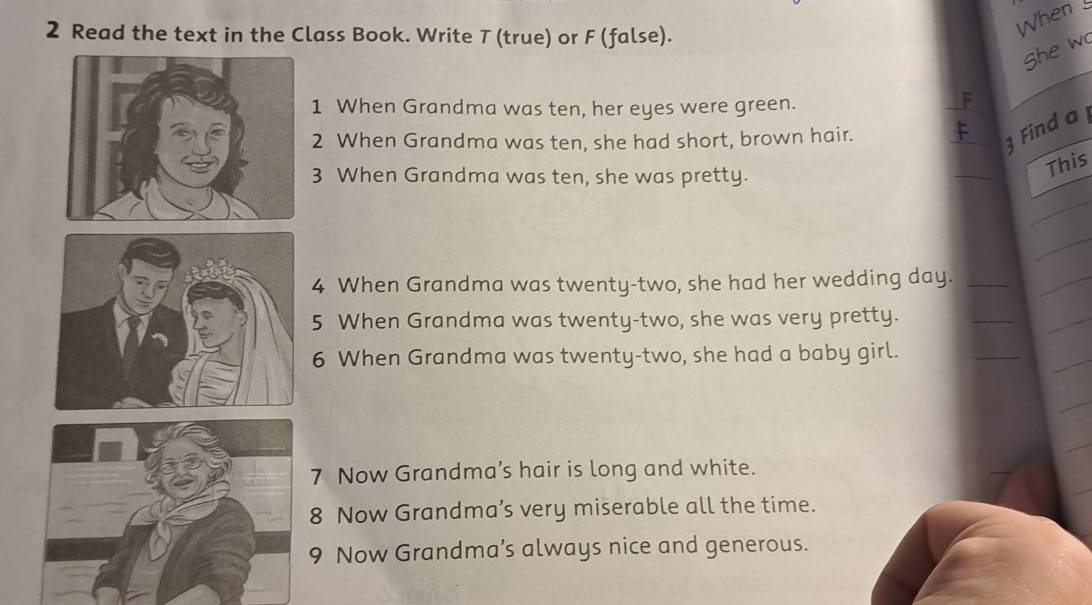 Read the text in the Class Book. Write T (true) or F (false). 
When 
she w 
1 When Grandma was ten, her eyes were green. 
F 
2 When Grandma was ten, she had short, brown hair. F 
3 Find a 
3 When Grandma was ten, she was pretty. 
This 
4 When Grandma was twenty-two, she had her wedding day. 
5 When Grandma was twenty-two, she was very pretty. 
6 When Grandma was twenty-two, she had a baby girl. 
7 Now Grandma’s hair is long and white. 
8 Now Grandma’s very miserable all the time. 
9 Now Grandma’s always nice and generous.