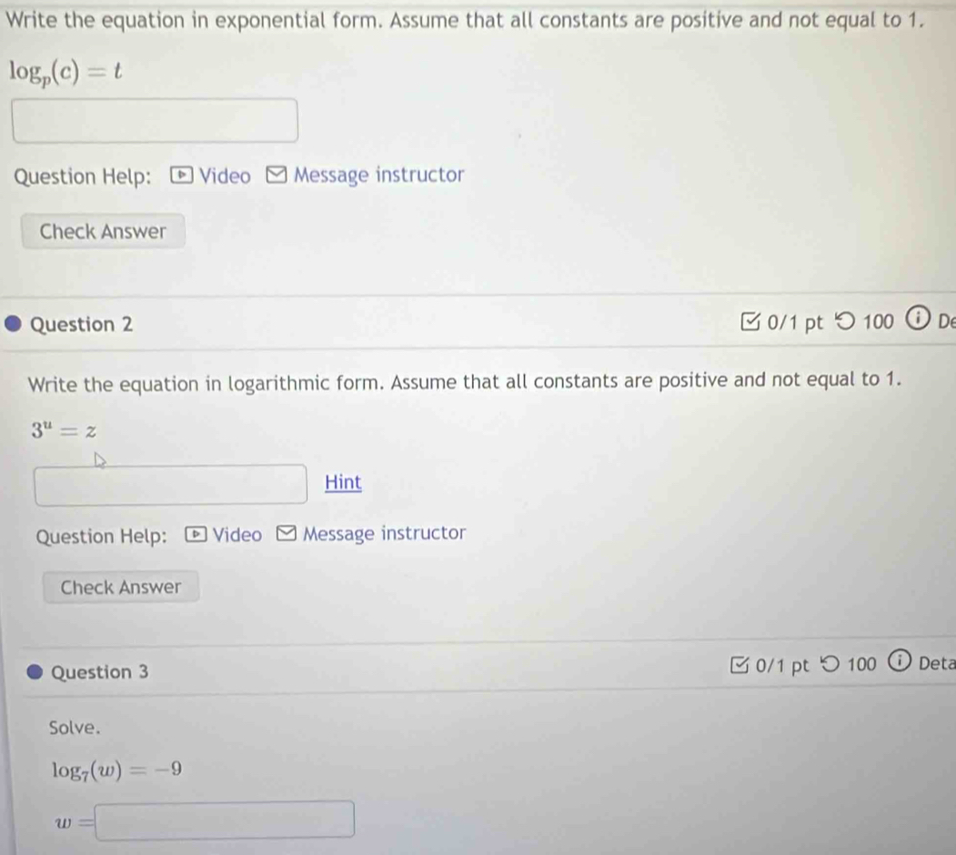 Write the equation in exponential form. Assume that all constants are positive and not equal to 1.
log _p(c)=t
Question Help: Video Message instructor 
Check Answer 
Question 2 イ 0/1 pt つ 100 JD 
Write the equation in logarithmic form. Assume that all constants are positive and not equal to 1.
3^u=z
□ Hint 
Question Help: * Video v Message instructor 
Check Answer 
Question 3 0/1 pt つ 100 Deta 
Solve.
log _7(w)=-9
w=□