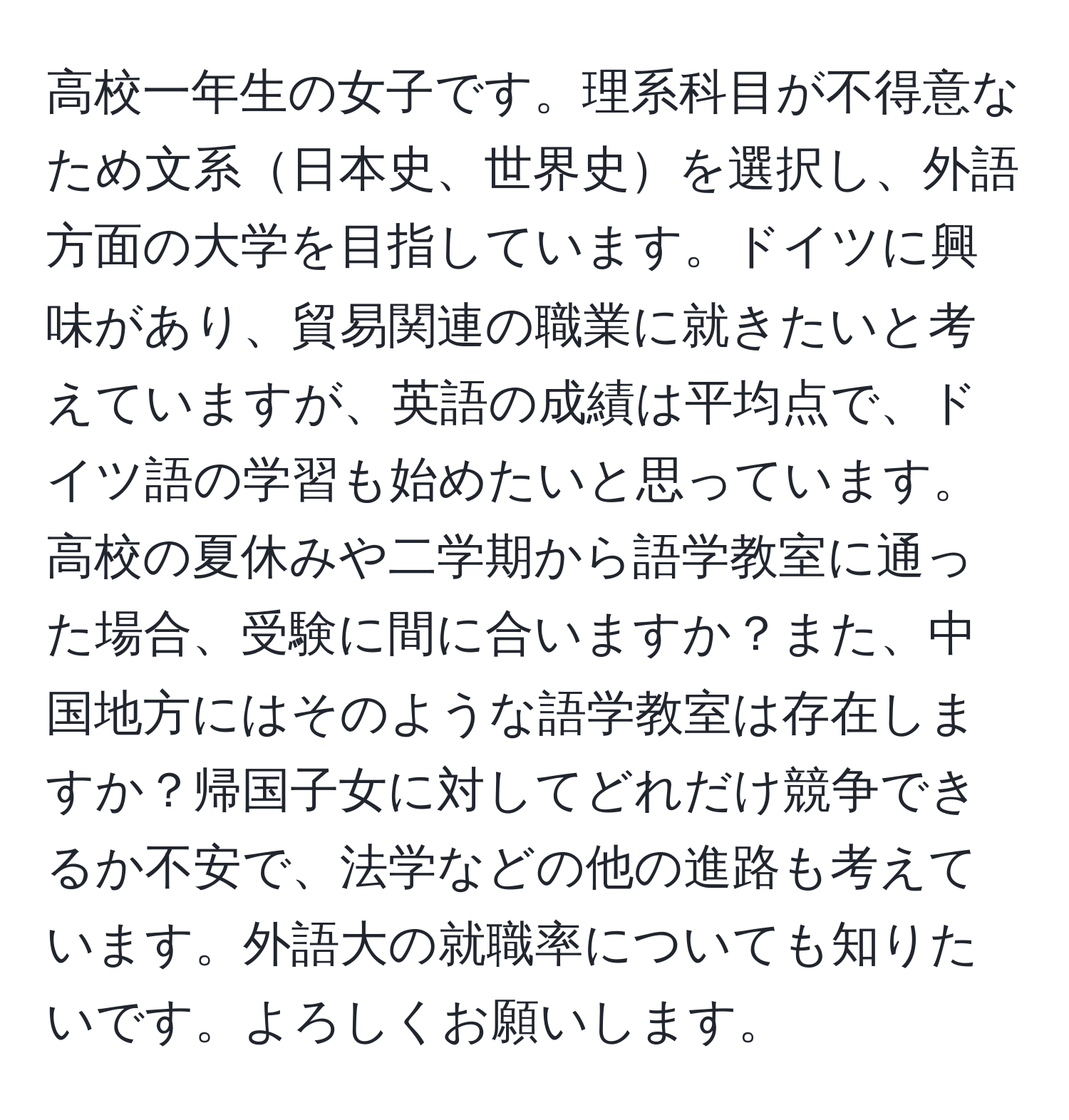 高校一年生の女子です。理系科目が不得意なため文系日本史、世界史を選択し、外語方面の大学を目指しています。ドイツに興味があり、貿易関連の職業に就きたいと考えていますが、英語の成績は平均点で、ドイツ語の学習も始めたいと思っています。高校の夏休みや二学期から語学教室に通った場合、受験に間に合いますか？また、中国地方にはそのような語学教室は存在しますか？帰国子女に対してどれだけ競争できるか不安で、法学などの他の進路も考えています。外語大の就職率についても知りたいです。よろしくお願いします。