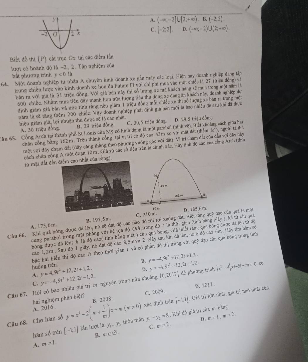 A. (-∈fty ;-2]∪ [2;+∈fty ). (-2;2).
C. [-2;2]. D. (-∈fty ;-2)∪ (2;+∈fty ).
Biết đồ thị (P) cắt trục Ox tại các điểm lần
lượt có hoành độ là −2, 2. Tập nghiệm của
bắt phương trình y<0</tex> là
64. Một doanh nghiệp tư nhân A chuyên kinh doanh xe gắn máy các loại. Hiện nay doanh nghiệp đang tập
trung chiến lược vào kinh doanh xe hon đa Future Fi với chi phí mua vào một chiếc là 27 (triệu đồng) và
bán ra với giả là 31 triệu đồng. Với giá bản này thì số lượng xe mà khách hàng sẽ mua trong một năm là
600 chiếc. Nhằm mục tiêu đầy mạnh hơn nữa lượng tiêu thụ dòng xe đang ăn khách này, doanh nghiệp dự
định giảm giả bán và ước tính rằng nếu giảm 1 triệu đồng mỗi chiếc xe thì số lượng xe bán ra trong một
năm là sẽ tăng thêm 200 chiếc. Vậy doanh nghiệp phải định giá bán mới là bao nhiêu để sau khi đã thực
hiện giảm giá, lợi nhuận thu được sẽ là cao nhất.
A. 30 triệu đồng. B. 29 triệu đồng. C. 30,5 triệu đồng. D. 29,5 triệu đồng.
Câu 65. Cổng Arch tại thành phố St Louis của Mỹ có hình dạng là một parabol (hình vẽ). Biết khoảng cách giữa hai
chân cổng bằng 162m. Trên thành cổng, tại vị trí có độ cao 43m so với mặt đất (điểm M), người ta thả
một sợi dây chạm đất (dây căng thẳng theo phương vuông góc với đất). Vị trí chạm đất của đầu sợi dây này
cách chân cổng A một đoạn 10m. Giả sử các số liệu trên là chính xác. Hãy tính độ cao của cổng Arch (tính
từ mặt đất đến của cổng).
M
43 m
162 m B
A
10 m
A. 175, 6 m. B. 197, 5 m. C. 210 m. D. 185, 6 m.
Câu 66. Khi quả bóng được đá lên, nó sẽ đạt độ cao nào đó rồi rợi xuống đất. Biết rằng quỹ đạo của quả là một
cung parabol trong mặt phẳng với hệ tọa độ Oth ,trong đó t là thời gian (tính bằng giây ), kể từ khi quả
bóng được đá lên; h là độ cao( tính bằng mét ) của quả bóng. Giả thiết rằng quả bóng được đá lên từ độ
cao 1,2m . Sau đó 1 giây, nó đạt độ cao 8,5m và 2 giây sau khi đá lên, nó ở độ cao 6m. Hãy tìm hàm số
bậc hai biểu thị độ cao h theo thời gian 1 và có phần đồ thị trùng với quỹ đạo của quả bóng trong tình
B. y=-4,9t^2+12,2t+1,2.
huống trên. y=4,9t^2+12,2t+1,2. D. y=-4,9t^2-12,2t+1,2.
A. y=-4,9t^2+12,2t-1,2.
Câu 67. Hỏi có bao nhiêu giá trị m nguyên trong nửa khoảng (0;2017] để phương trình |x^2-4|x|-5|-m=0 có
C.
D. 2017 .
xác định trên [-1;1]. Giá trị lớn nhất, giá trị nhỏ nhất của
hai nghiệm phân biệt?
A. 2016 . C. 2009 .
Câu 68. Cho hàm số y=x^2-2(m+ 1/m )x+m(m>0) B. 2008 .
D. m=1,m=2.
hàm số trên [-1;1] lần lượt là y_1,y_2 thỏa mãn y_1-y_2=8.  Khi đó giá trị của m bằng
C. m=2.
B. m∈ varnothing .
A. m=1.