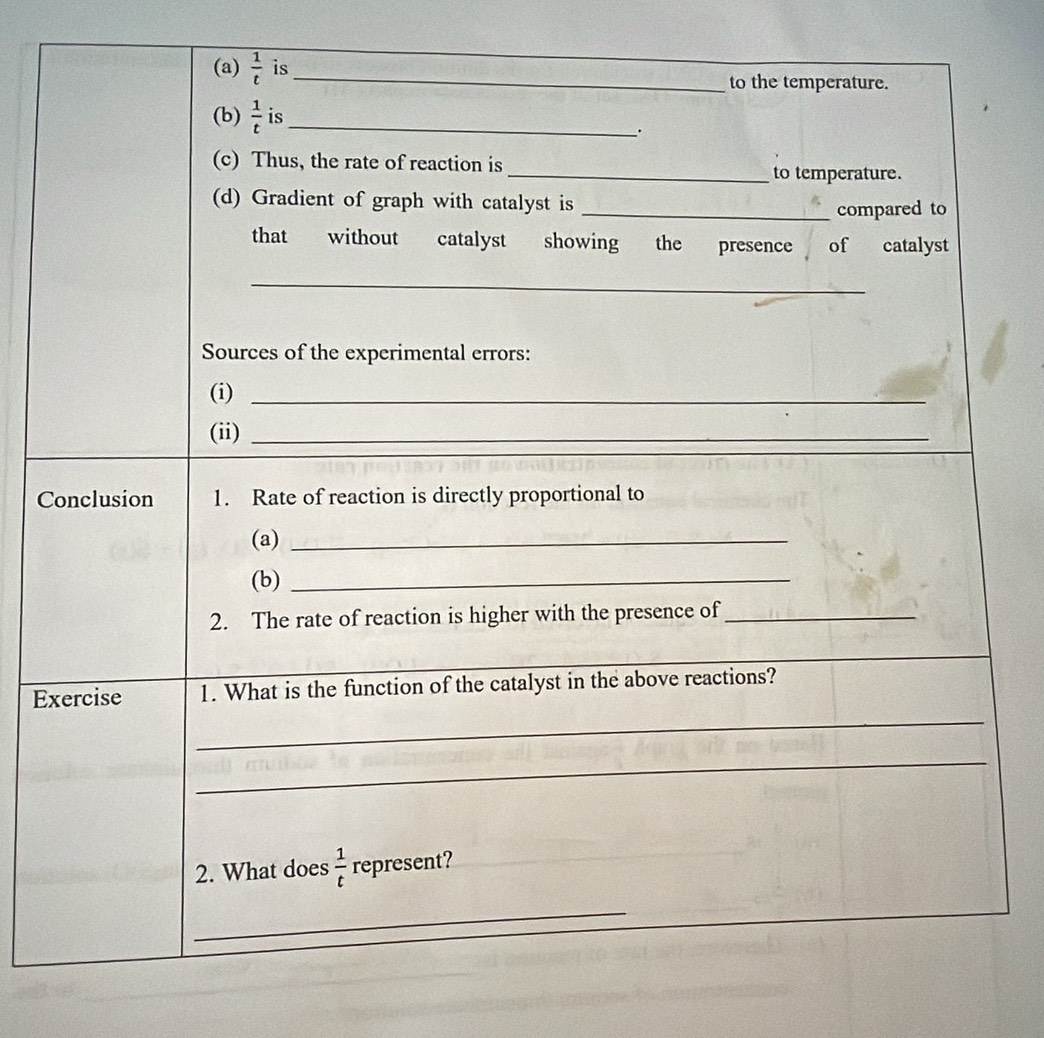  1/t  is_ to the temperature. 
(b)  1/t  is_ 
. 
(c) Thus, the rate of reaction is _to temperature. 
(d) Gradient of graph with catalyst is _compared to 
that without catalyst showing the presence of catalyst 
_ 
Sources of the experimental errors: 
(i)_ 
(ii)_ 
Conclusion 1. Rate of reaction is directly proportional to 
(a)_ 
(b)_ 
2. The rate of reaction is higher with the presence of_ 
_ 
_ 
_ 
Exercise 1. What is the function of the catalyst in the above reactions? 
_ 
2. What does  1/t  represent? 
_