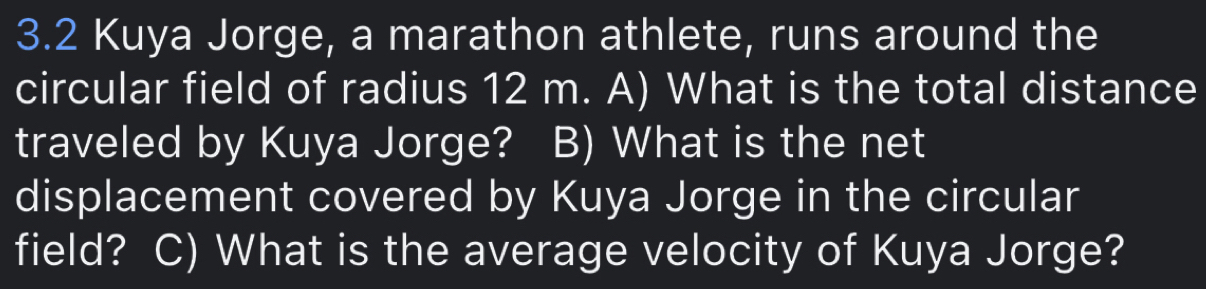 3.2 Kuya Jorge, a marathon athlete, runs around the 
circular field of radius 12 m. A) What is the total distance 
traveled by Kuya Jorge? B) What is the net 
displacement covered by Kuya Jorge in the circular 
field? C) What is the average velocity of Kuya Jorge?