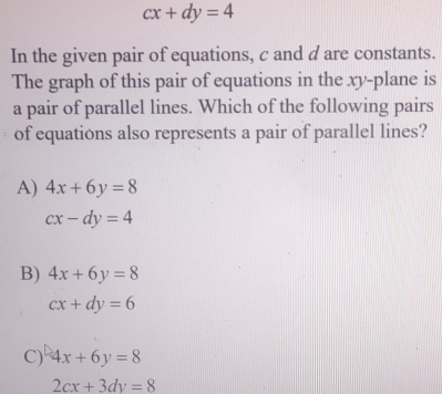 cx+dy=4
In the given pair of equations, c and d are constants.
The graph of this pair of equations in the xy -plane is
a pair of parallel lines. Which of the following pairs
of equations also represents a pair of parallel lines?
A) 4x+6y=8
cx-dy=4
B) 4x+6y=8
cx+dy=6
C) 4x+6y=8
2cx+3dy=8