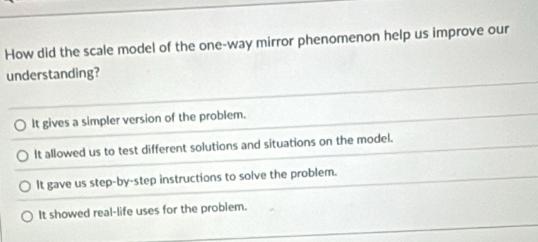 How did the scale model of the one-way mirror phenomenon help us improve our
understanding?
It gives a simpler version of the problem.
It allowed us to test different solutions and situations on the model.
It gave us step-by-step instructions to solve the problem.
It showed real-life uses for the problem.