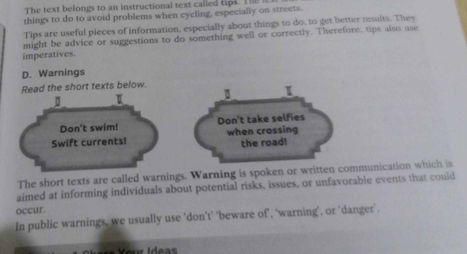 The text belongs to an instructional text called tips. The te 
things to do to avoid problems when cycling, especially on streets. 
Tips are useful pieces of information, especially about things to do, to get better results. They 
might be advice or suggestions to do something well or correctly. Therefore, tips also use 
imperatives. 
D. Warnings 
Read the short texts below. 
I 
Don't swim! Don't take selfies 
when crossing 
Swift currents! 
the road! 
The short texts are called warnings. Warning is spoken or written communication which is 
aimed at informing individuals about potential risks, issues, or unfavorable events that could 
occur. 
In public warnings, we usually use ‘don’t’ ‘beware of’, ‘warning’, or ‘danger’.