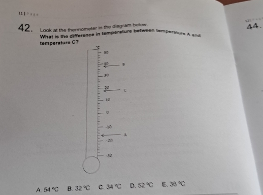 1 
42. Look at the thermometer in the diagram below. 12
44.
What is the difference in temperature between temperature A and
temperature C?
50
40 B
30
71°
C
10
0
-10
A
-20
-30
A. 54°C B. 32°C C. 34°C D. 52°C E、 36°C