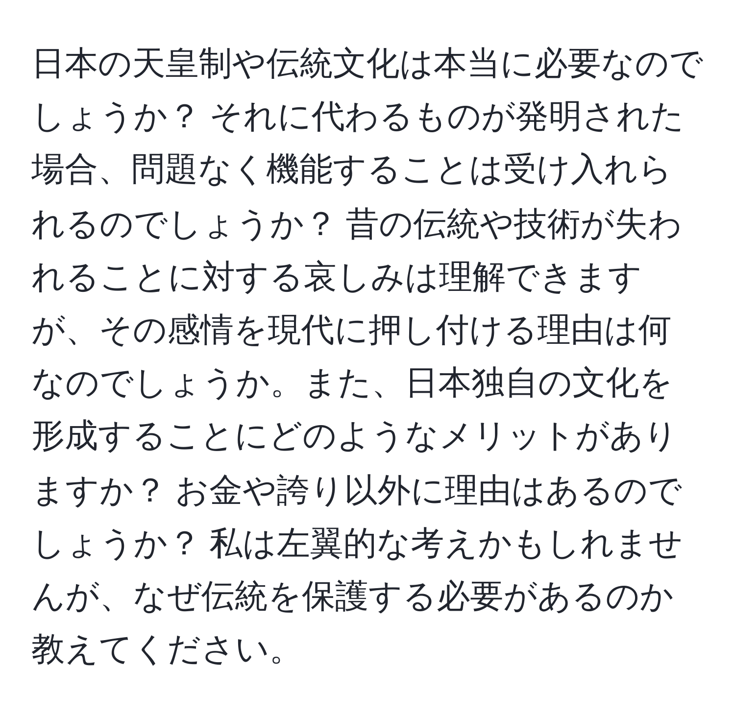 日本の天皇制や伝統文化は本当に必要なのでしょうか？ それに代わるものが発明された場合、問題なく機能することは受け入れられるのでしょうか？ 昔の伝統や技術が失われることに対する哀しみは理解できますが、その感情を現代に押し付ける理由は何なのでしょうか。また、日本独自の文化を形成することにどのようなメリットがありますか？ お金や誇り以外に理由はあるのでしょうか？ 私は左翼的な考えかもしれませんが、なぜ伝統を保護する必要があるのか教えてください。