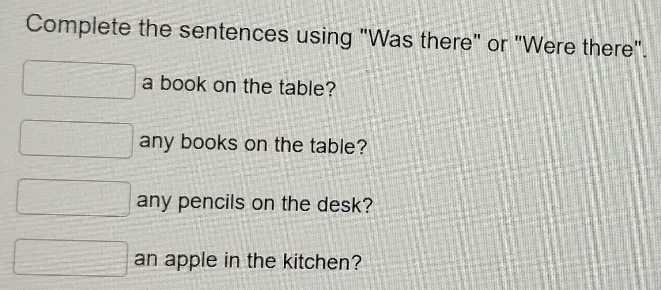 Complete the sentences using "Was there" or "Were there". 
a book on the table? 
any books on the table? 
any pencils on the desk? 
an apple in the kitchen?