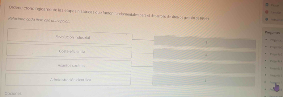 Paosar 
Cancilar 
Ordene cronológicamente las etapas históricas que fueron fundamentales para el desarrollo del área de gestión de RRHH lastrucced 
Relaciona cada ítem con una opción: 
Preguntas 
Revolución industrial 2 
Pregunta 1
Fregunta 2
Coste-eficiencia Pregunta 3
4 
Pregunta 4
Asuntos sociales 
3 Pregunta 5
Pregunta 6 
Administración científica 1 Preg 
Opciones: