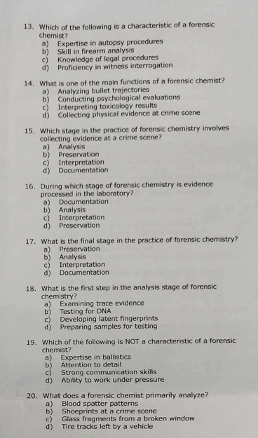 Which of the following is a characteristic of a forensic
chemist?
a) Expertise in autopsy procedures
b) Skill in firearm analysis
c) Knowledge of legal procedures
d) Proficiency in witness interrogation
14. What is one of the main functions of a forensic chemist?
a) Analyzing bullet trajectories
b) Conducting psychological evaluations
c) Interpreting toxicology results
d) Collecting physical evidence at crime scene
15. Which stage in the practice of forensic chemistry involves
collecting evidence at a crime scene?
a) Analysis
b) Preservation
c) Interpretation
d) Documentation
16. During which stage of forensic chemistry is evidence
processed in the laboratory?
a) Documentation
b) Analysis
c) Interpretation
d) Preservation
17. What is the final stage in the practice of forensic chemistry?
a) Preservation
b) Analysis
c) Interpretation
d) Documentation
18. What is the first step in the analysis stage of forensic
chemistry?
a) Examining trace evidence
b) Testing for DNA
c) Developing latent fingerprints
d) Preparing samples for testing
19. Which of the following is NOT a characteristic of a forensic
chemist?
a) Expertise in ballistics
b) Attention to detail
c) Strong communication skills
d) Ability to work under pressure
20. What does a forensic chemist primarily analyze?
a) Blood spatter patterns
b) Shoeprints at a crime scene
c) Glass fragments from a broken window
d) Tire tracks left by a vehicle