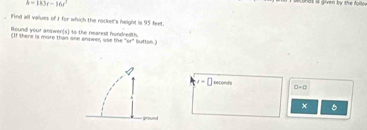 h=183t-16t^2
seconds is given by the follov 
。 Find all values of / for which the rocket's height is 95 feet. 
Round your answer(s) to the nearest hundredth. 
(If there is more than one answer, use the "or" button.)
t= □ seconds □ =□
×