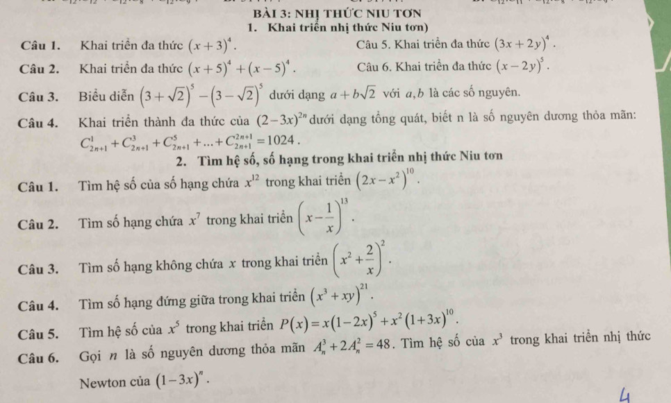 nhị thức nIu tơn
1. Khai triển nhị thức Niu tơn)
Câu 1. Khai triền đa thức (x+3)^4. Câu 5. Khai triền đa thức (3x+2y)^4.
Câu 2. Khai triển đa thức (x+5)^4+(x-5)^4. Câu 6. Khai triền đa thức (x-2y)^5.
Câu 3. Biểu diễn (3+sqrt(2))^5-(3-sqrt(2))^5 dưới dạng a+bsqrt(2) với a,b là các số nguyên.
Câu 4. Khai triển thành đa thức cia(2-3x)^2n dưới dạng tổng quát, biết n là số nguyên dương thỏa mãn:
C_(2n+1)^1+C_(2n+1)^3+C_(2n+1)^5+...+C_(2n+1)^(2n+1)=1024.
2. Tìm hệ số, số hạng trong khai triển nhị thức Niu tơn
Câu 1. Tìm hệ số của số hạng chứa x^(12) trong khai triền (2x-x^2)^10.
Câu 2. Tìm số hạng chứa x^7 trong khai triển (x- 1/x )^13.
Câu 3. Tìm số hạng không chứa x trong khai triển (x^2+ 2/x )^2.
Câu 4. Tìm số hạng đứng giữa trong khai triển (x^3+xy)^21.
Câu 5. Tìm hệ số của x^5 trong khai triển P(x)=x(1-2x)^5+x^2(1+3x)^10.
Câu 6. Gọi n là số nguyên dương thỏa mãn A_n^(3+2A_n^2=48. Tìm hệ số của x^3) trong khai triển nhị thức
Newton của (1-3x)^n.