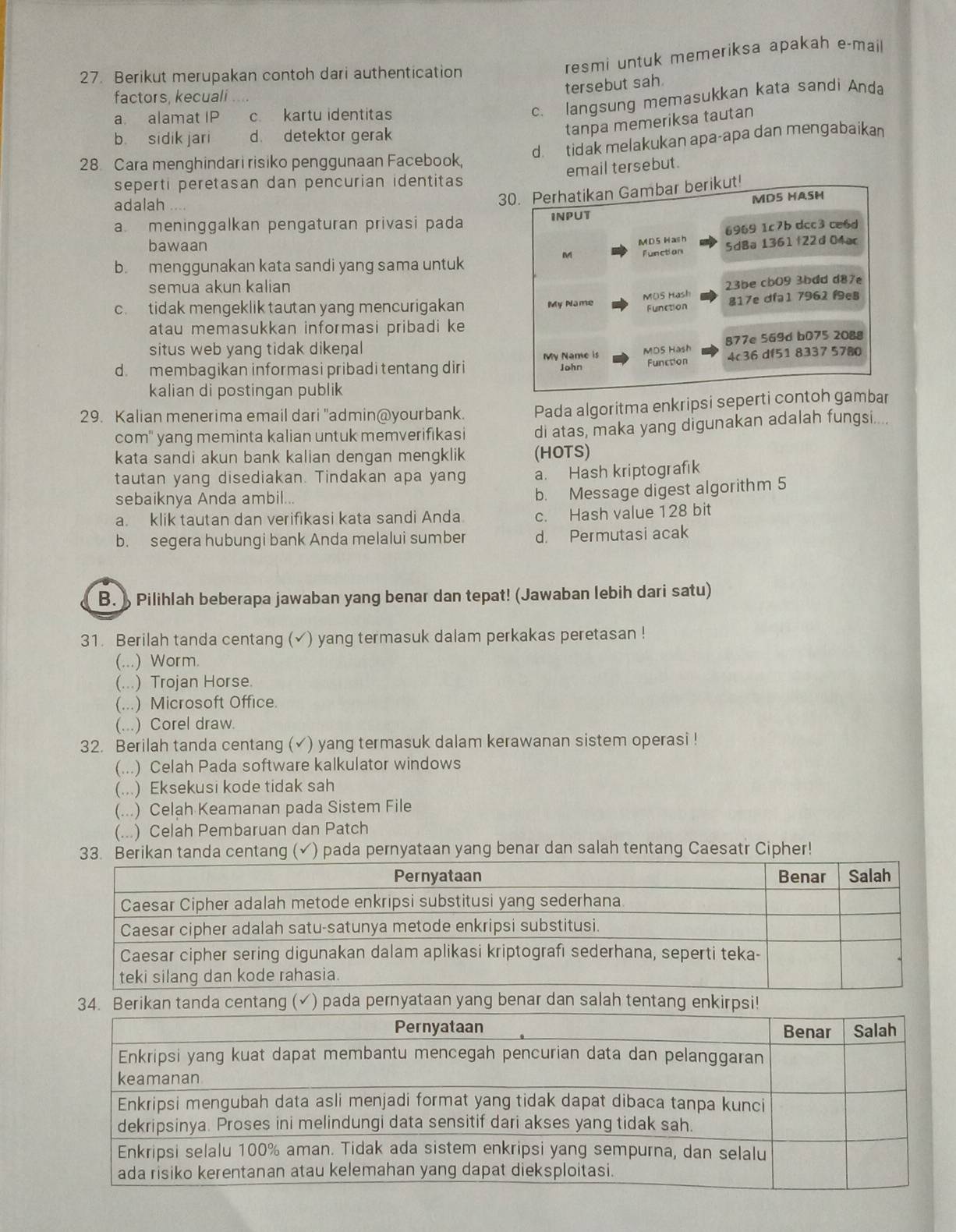 Berikut merupakan contoh dari authentication
resmi untuk memeriksa apakah e-mail
tersebut sah
factors, kecuali
a alamat IP c. kartu identitas
c. langsung memasukkan kata sandi Anda
b sidik jari d. detektor gerak
tanpa memeriksa tautan
d.tidak melakukan apa-apa dan mengabaikan
28 Cara menghindari risiko penggunaan Facebook,
email tersebut.
seperti peretasan dan pencurian identitas
adalah . . -.
30. Perhatikan Gambar berikut!
MDS HASH
a meninggalkan pengaturan privasi pada INPUT
6969 1c7b dcc3 ce6d
bawaan
M D 5 H as h
b. menggunakan kata sandi yang sama untuk function SdBa 1361†22d 04ar
M
semua akun kalian
23be cb09 3bdd d87e
MOS Hash
c. tidak mengeklik tautan yang mencurigakan My Name Function 817e dfa1 7962 f9e8
atau memasukkan informasi pribadi ke
877e 569d bD75 2088
situs web yang tidak dikenal
d. membagikan informasi pribadi tentang diri My Name is John MDS Hash 4c36 df51 8337 5780
Function
kalian di postingan publik
29. Kalian menerima email dari "admin@yourbank. Pada algoritma enkripsi seperti contoh gambar
com' yang meminta kalian untuk memverifikasi di atas, maka yang digunakan adalah fungsi....
kata sandi akun bank kalian dengan mengklik (HOTS)
tautan yang disediakan. Tindakan apa yang a. Hash kriptografik
sebaiknya Anda ambil..
b. Message digest algorithm 5
a. klik tautan dan verifikasi kata sandi Anda. c. Hash value 128 bit
b. segera hubungi bank Anda melalui sumber d. Permutasi acak
B.  Pilihlah beberapa jawaban yang benar dan tepat! (Jawaban lebih dari satu)
31. Berilah tanda centang (✔) yang termasuk dalam perkakas peretasan !
(...) Worm.
(...) Trojan Horse.
(...) Microsoft Office.
(...) Corel draw.
32. Berilah tanda centang (✓) yang termasuk dalam kerawanan sistem operasi !
(...) Celah Pada software kalkulator windows
(...) Eksekusi kode tidak sah
(...) Celah Keamanan pada Sistem File
(...) Celah Pembaruan dan Patch
33. Berikan tanda centang (√) pada pernyataan yang benar dan salah tentang Caesatr Cipher!
. Berikan tanda centang (√) pada pernyataan yang benar dan salah tentang enkirpsi!