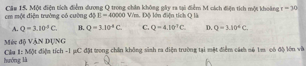 Một điện tích điểm dương Q trong chân không gây ra tại điểm M cách điện tích một khoảng r=30
cm một điện trường có cường độ E=40000V/m. Độ lớn điện tích Q là
A. Q=3.10^(-5)C. B. Q=3.10^(-8)C. C. Q=4.10^(-7)C. D. Q=3.10^(-6)C. 
Mức độ VậN DỤNG
Câu 1: Một điện tích -1 μC đặt trong chân không sinh ra điện trường tại một điểm cách nó 1m có độ lớn và
hướng là