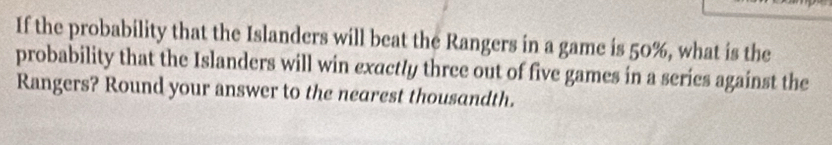 If the probability that the Islanders will beat the Rangers in a game is 50%, what is the 
probability that the Islanders will win exactly three out of five games in a series against the 
Rangers? Round your answer to the nearest thousandth.