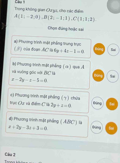 Trong không gian Oxyz, cho các điểm
A(1;-2;0), B(2;-1;1), C(1;1;2). 
Chọn đúng hoặc sai
a) Phương trình mặt phẳng trung trực
(β) của đoạn AC là 6y+4z-1=0. Đúng Sai
b) Phương trình mặt phẳng (α) qua A
và vuông góc với BC là Đúng Sai
x-2y-z-5=0. 
c) Phương trình mặt phẳng (γ) chứa
trục Ox và điểm C là 2y+z=0. Đúng Sai
d) Phương trình mặt phẳng (ABC ) là
x+2y-3z+3=0.
Đúng Sai
Câu 2
Trong khôi