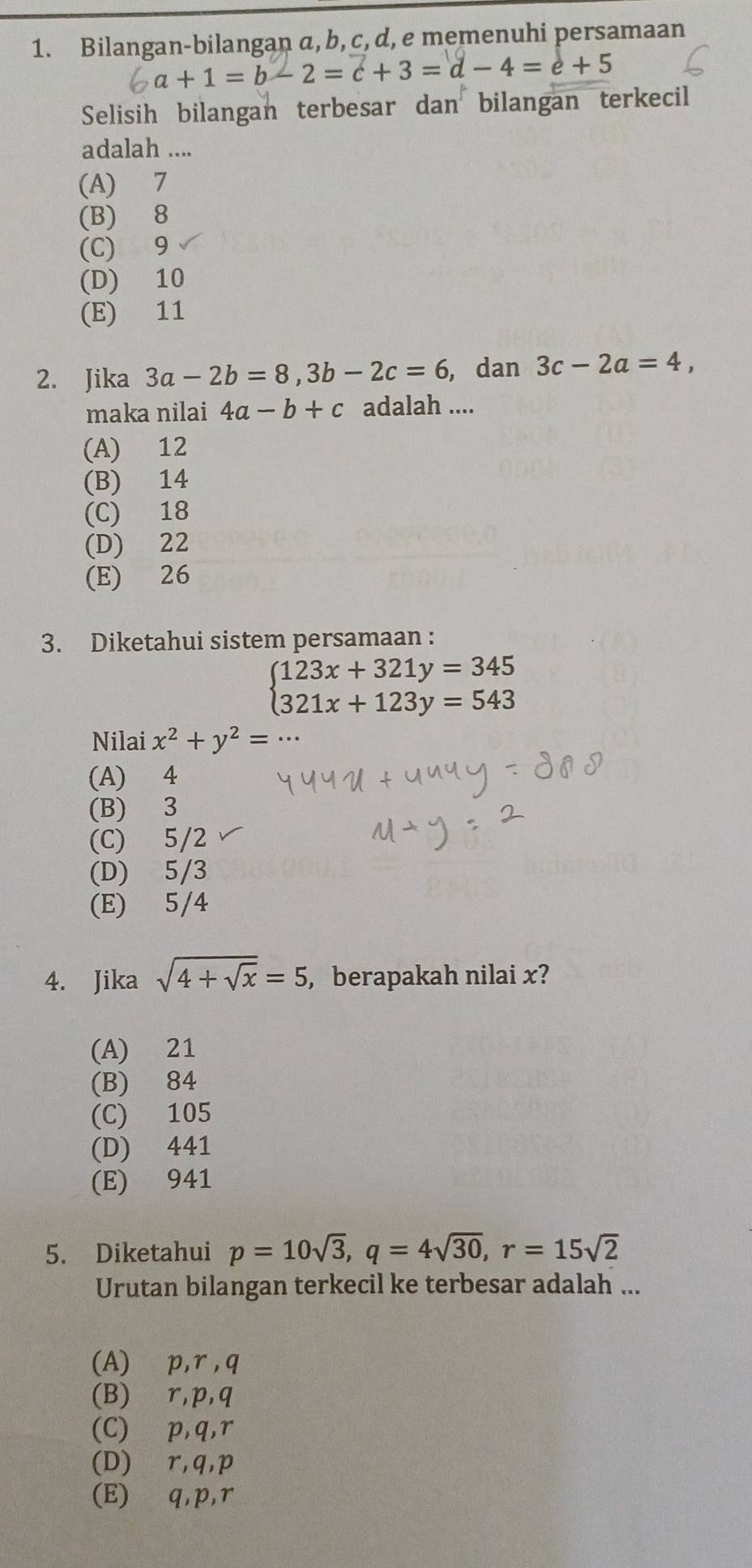 Bilangan-bilangan a, b, c, d, e memenuhi persamaan
a+1=b-2=c+3=d-4=e+5
Selisih bilangan terbesar dan bilangan terkecil
adalah ....
(A) 7
(B) 8
(C) 9
(D) 10
(E) 11
2. Jika 3a-2b=8, 3b-2c=6 , dan 3c-2a=4, 
maka nilai 4a-b+c adalah ....
(A) 12
(B) 14
(C) 18
(D) 22
(E) 26
3. Diketahui sistem persamaan :
beginarrayl 123x+321y=345 321x+123y=543endarray.
Nilai x^2+y^2=
(A) 4
(B) 3
(C) 5/2
(D) 5/3
(E) 5/4
4. Jika sqrt(4+sqrt x)=5 , berapakah nilai x?
(A) 21
(B) 84
(C) 105
(D) 441
(E) 941
5. Diketahui p=10sqrt(3), q=4sqrt(30), r=15sqrt(2)
Urutan bilangan terkecil ke terbesar adalah ...
(A) p, r , q
(B) r, p, q
(C) ∈p, q, r
(D) ∈r, q, p
(E) q, p, r