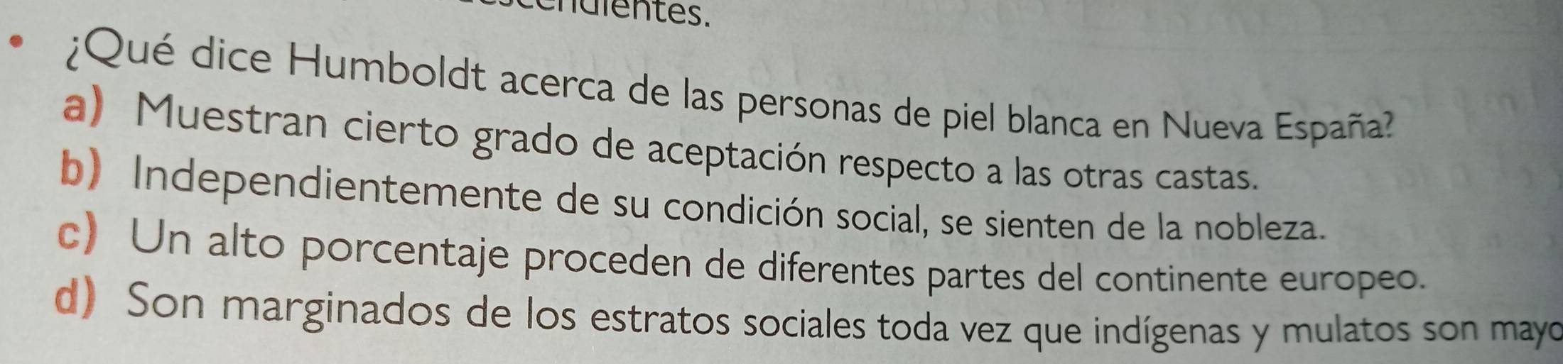 nulentes.
¿Qué dice Humboldt acerca de las personas de piel blanca en Nueva España
a) Muestran cierto grado de aceptación respecto a las otras castas.
b) Independientemente de su condición social, se sienten de la nobleza.
c) Un alto porcentaje proceden de diferentes partes del continente europeo.
d) Son marginados de los estratos sociales toda vez que indígenas y mulatos son mayo