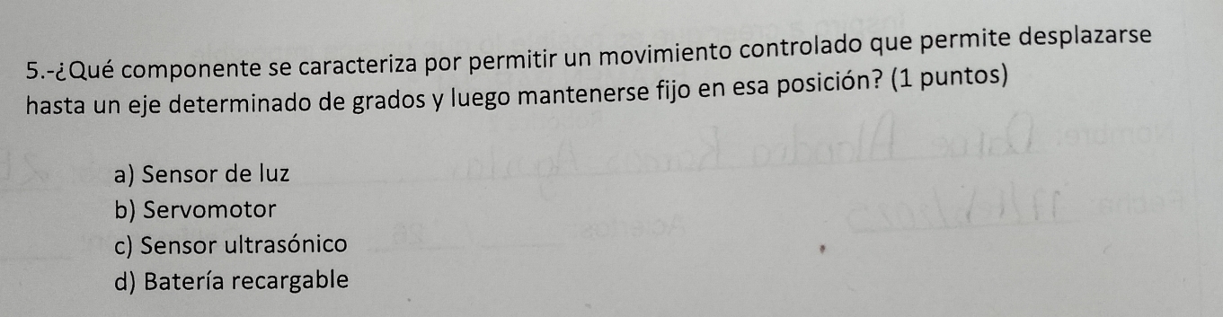 5.-¿Qué componente se caracteriza por permitir un movimiento controlado que permite desplazarse
hasta un eje determinado de grados y luego mantenerse fijo en esa posición? (1 puntos)
a) Sensor de luz
b) Servomotor
c) Sensor ultrasónico
d) Batería recargable